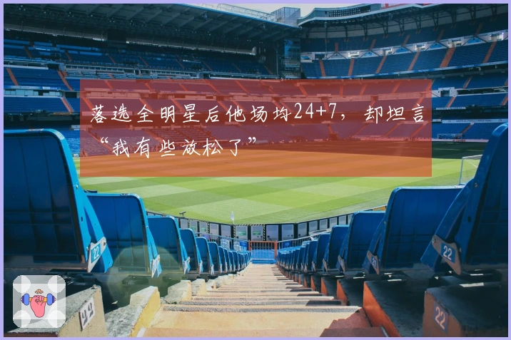 落选全明星后他场均24+7，却坦言“我有些放松了”