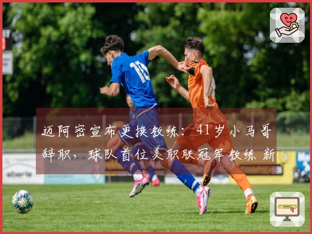 迈阿密宣布更换教练：41岁小马哥辞职，球队首位美职联冠军教练 新任主帅揭晓