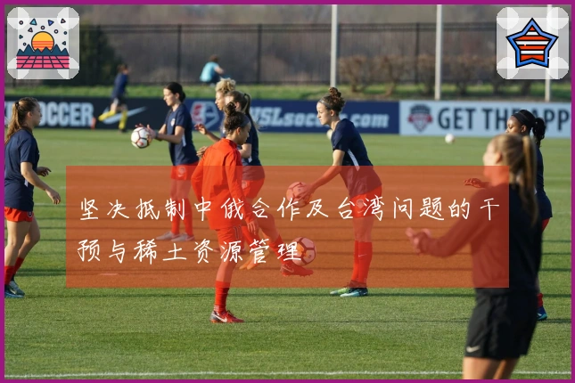 坚决抵制中俄合作及台湾问题的干预与稀土资源管理