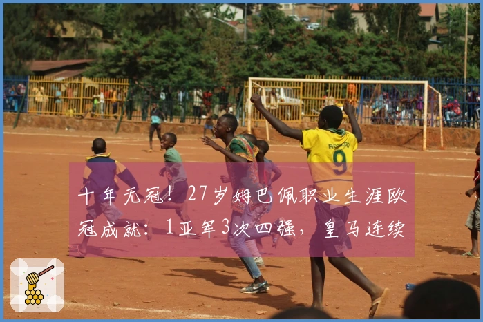 十年无冠！27岁姆巴佩职业生涯欧冠成就：1亚军3次四强，皇马连续两年止步八强