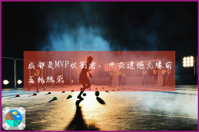 成都是MVP收割者，申花遗憾无缘前五轮殊荣