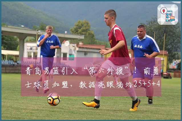 青岛男篮引入“第六外援”！前勇士球员加盟，数据亮眼场均25+5+4，实力提升可期