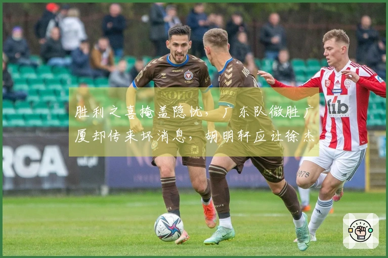 胜利之喜掩盖隐忧，广东队微胜广厦却传来坏消息，胡明轩应让徐杰担任队长