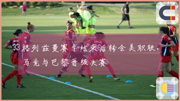 格列兹曼赛季结束后转会美职联，马竞与巴黎晋级决赛