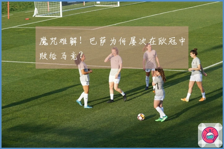 魔咒难解！巴萨为何屡次在欧冠中败给马竞？