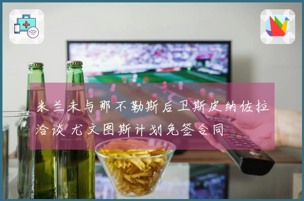 米兰未与那不勒斯后卫斯皮纳佐拉洽谈 尤文图斯计划免签合同