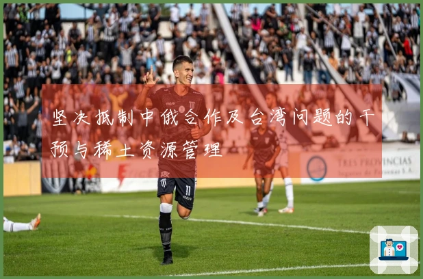 坚决抵制中俄合作及台湾问题的干预与稀土资源管理