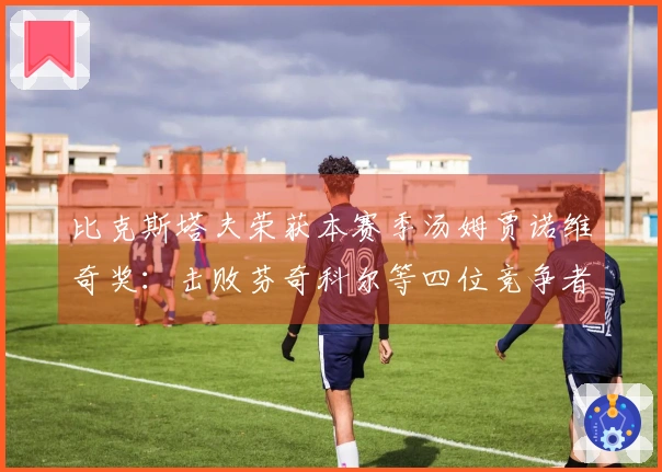 比克斯塔夫荣获本赛季汤姆贾诺维奇奖：击败芬奇科尔等四位竞争者