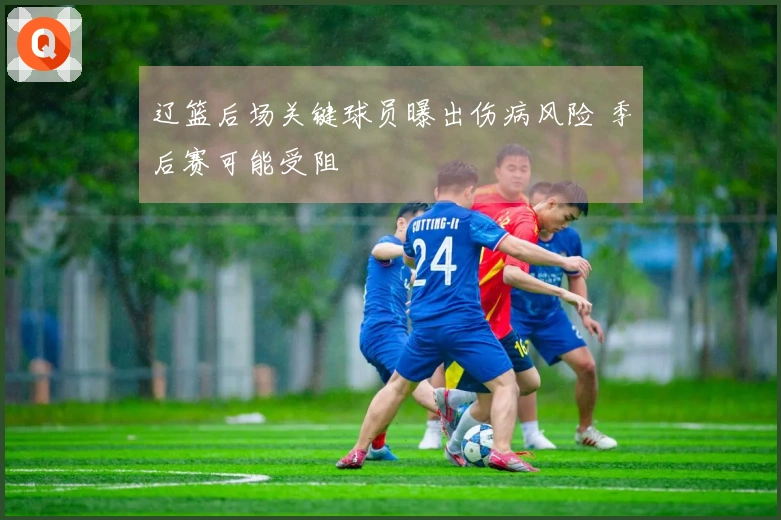 辽篮后场关键球员曝出伤病风险 季后赛可能受阻