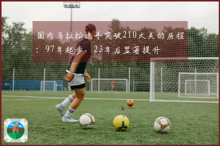 国内马拉松选手突破210大关的历程：97年起步，23年后显著提升