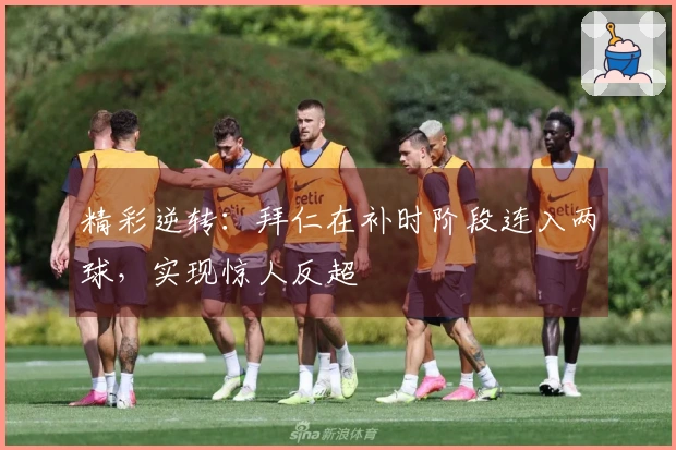 精彩逆转：拜仁在补时阶段连入两球，实现惊人反超