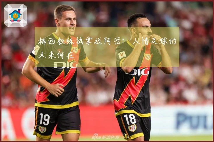 梅西教练执掌迈阿密：人情足球的未来何在