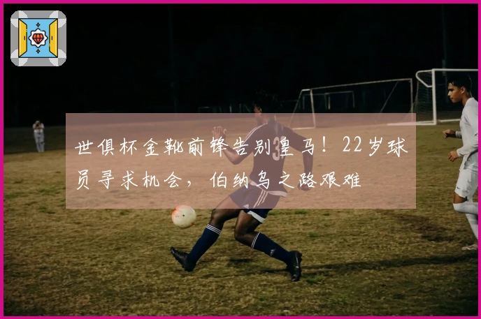 世俱杯金靴前锋告别皇马！22岁球员寻求机会，伯纳乌之路艰难