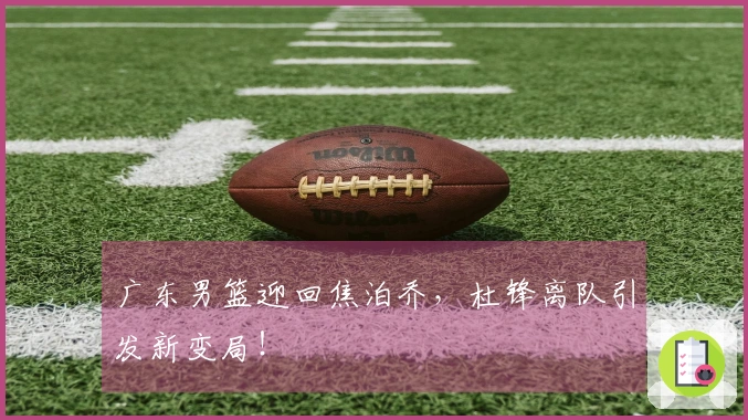 广东男篮迎回焦泊乔，杜锋离队引发新变局！