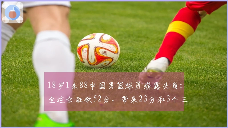 18岁1米88中国男篮球员崭露头角：全运会狂砍52分，带来23分和3个三分球！