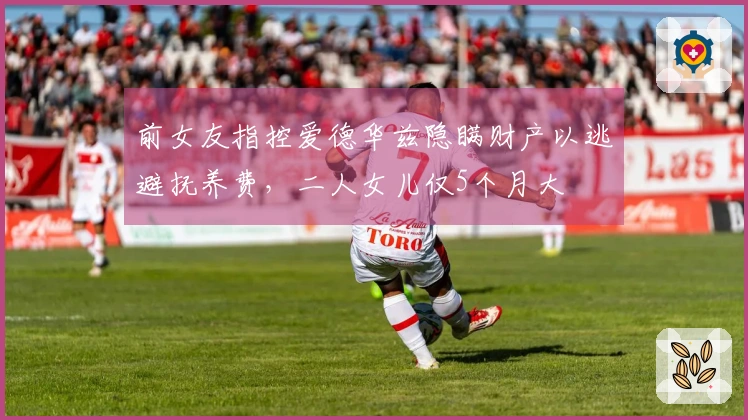 前女友指控爱德华兹隐瞒财产以逃避抚养费，二人女儿仅5个月大