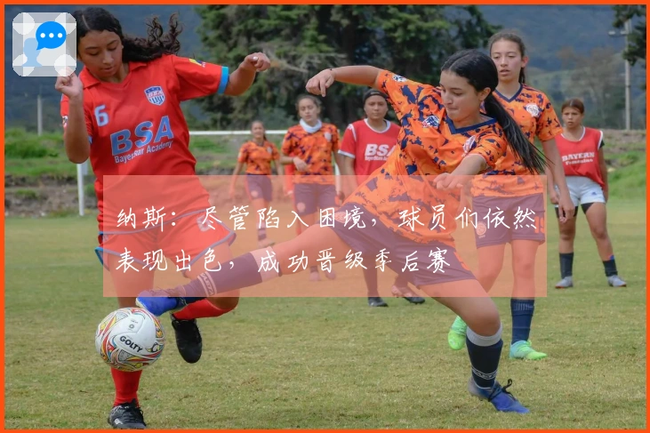 纳斯：尽管陷入困境，球员们依然表现出色，成功晋级季后赛