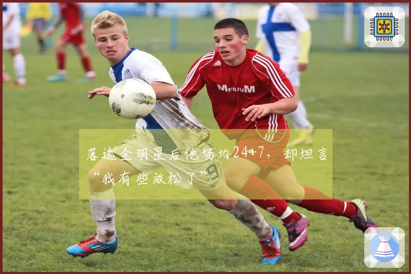 落选全明星后他场均24+7，却坦言“我有些放松了”