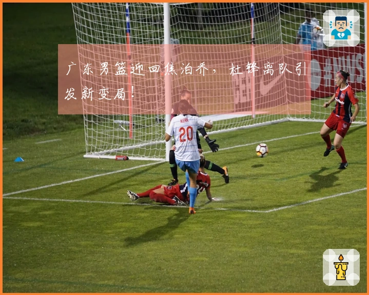 广东男篮迎回焦泊乔，杜锋离队引发新变局！
