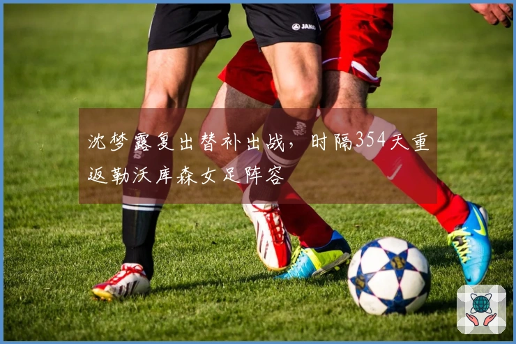 沈梦露复出替补出战，时隔354天重返勒沃库森女足阵容