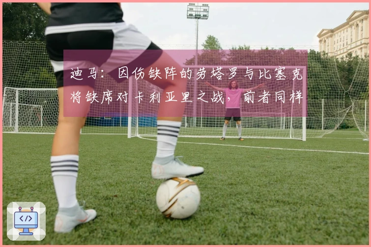 迪马：因伤缺阵的劳塔罗与比塞克将缺席对卡利亚里之战，前者同样无缘科莫比赛