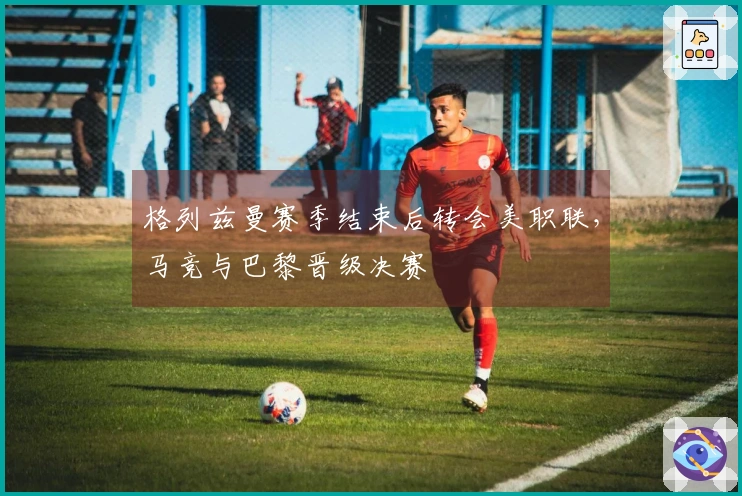 格列兹曼赛季结束后转会美职联，马竞与巴黎晋级决赛