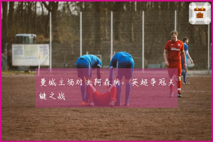曼城主场对决阿森纳，英超争冠关键之战